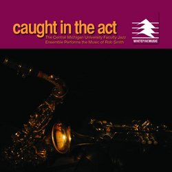 Caught in the Act, The Central Michigan University Faculty Jazz Ensemble Performs the Music of Rob Smith
