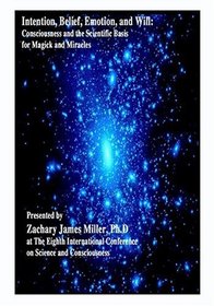 Intention, Belief, Emotion, and Will; Consciousness and The Scientific Basis for Magick and Miracles