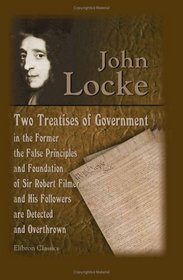 Two Treatises of Government: In the Former, the False Principles and Foundation of Sir Robert Filmer, and His Followers, are Detected and Overthrown. The ... End of Civil Government. The Fifth Edition