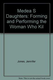 MEDEA S DAUGHTERS: FORMING AND PERFORMING THE WOMAN WHO KIL