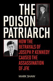 The Poison Patriarch: How the Betrayals of Joseph P. Kennedy Caused the Assassination of JFK