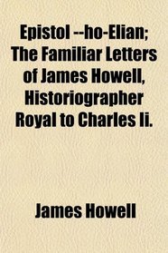 Epistol --ho-Elian; The Familiar Letters of James Howell, Historiographer Royal to Charles Ii.