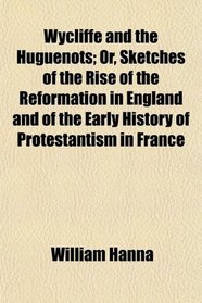 Wycliffe and the Huguenots; Or, Sketches of the Rise of the Reformation in England and of the Early History of Protestantism in France