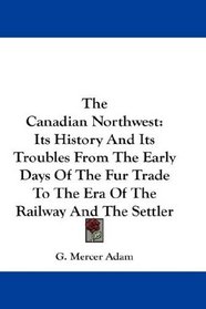 The Canadian Northwest: Its History And Its Troubles From The Early Days Of The Fur Trade To The Era Of The Railway And The Settler