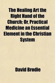 The Healing Art the Right Hand of the Church; Or, Practical Medicine an Essential Element in the Christian System