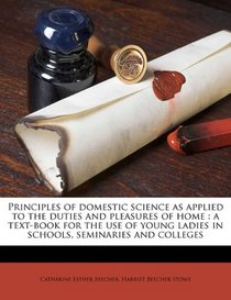 Principles of domestic science as applied to the duties and pleasures of home: a text-book for the use of young ladies in schools, seminaries and colleges