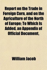 Report on the Trade in Foreign Corn, and on the Agriculture of the North of Europe; To Which Is Added, an Appendix of Official Document,