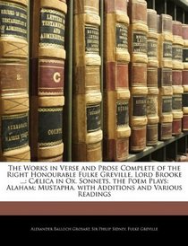 The Works in Verse and Prose Complete of the Right Honourable Fulke Greville, Lord Brooke ...: Clica in Ox. Sonnets. the Poem Plays: Alaham; Mustapha. with Additions and Various Readings