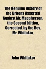The Genuine History of the Britons Asserted Against Mr. Macpherson. the Second Edition, Corrected. by the Rev. Mr. Whitaker,