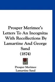 Prosper Merimee's Letters To An Incognita: With Recollections By Lamartine And George Sand (1874)