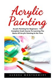 Acrylic Painting: Acrylic Painting For Beginners - The Complete Crash Course To Learning The Basics Of Acrylic Painting In No Time! (Acrylic Painting For Beginners, Oil Painting, Acrylic Painting)