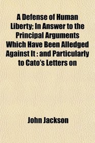 A Defense of Human Liberty; In Answer to the Principal Arguments Which Have Been Alledged Against It: and Particularly to Cato's Letters on