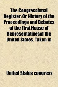 The Congressional Register; Or, History of the Proceedings and Debates of the First House of Representativesof the United States. Taken in