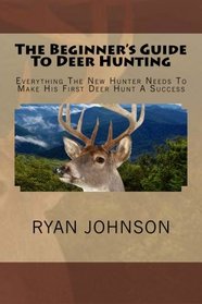 The Beginner's Guide To Deer Hunting: Everything The New Hunter Needs To Make His First Deer Hunt A Success