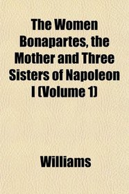 The Women Bonapartes, the Mother and Three Sisters of Napoleon I (Volume 1)
