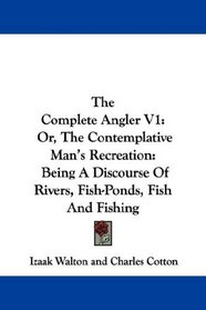 The Complete Angler V1: Or, The Contemplative Man's Recreation: Being A Discourse Of Rivers, Fish-Ponds, Fish And Fishing