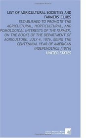 List of Agricultural Societies and Farmers' Clubs: Established to Promote the Agricultural, Horticultural, and Pomological Interests of the Farmer, on ... Year of American Independence [1876]