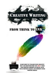 Creative Writing - From Think To Ink: Learn How To Unleash Your Creative Self and Discover Why You Don't Need 1000 Writing Prompts To Blast Away Your Writer's Block and Improve Your Writing Skills