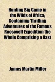 Hunting Big Game in the Wilds of Africa; Containing Thrilling Adventures of the Famous Roosevelt Expedition the Whole Comprising a Vast