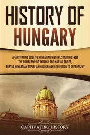 History of Hungary: A Captivating Guide to Hungarian History, Starting from the Roman Empire through the Magyar Tribes, Austro-Hungarian Empire and ... to the Present (European Countries)