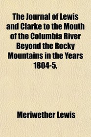 The Journal of Lewis and Clarke to the Mouth of the Columbia River Beyond the Rocky Mountains in the Years 1804-5,