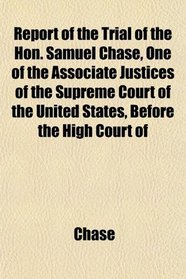 Report of the Trial of the Hon. Samuel Chase, One of the Associate Justices of the Supreme Court of the United States, Before the High Court of