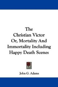 The Christian Victor Or, Mortality And Immortality Including Happy Death Scenes
