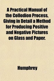A Practical Manual of the Collodion Process, Giving in Detail a Method for Producing Positive and Negative Pictures on Glass and Paper.