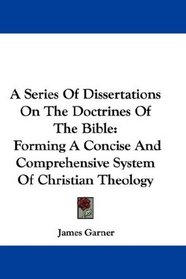 A Series Of Dissertations On The Doctrines Of The Bible: Forming A Concise And Comprehensive System Of Christian Theology