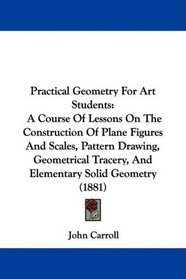 Practical Geometry For Art Students: A Course Of Lessons On The Construction Of Plane Figures And Scales, Pattern Drawing, Geometrical Tracery, And Elementary Solid Geometry (1881)