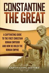 Constantine the Great: A Captivating Guide to the First Christian Roman Emperor and How He Ruled the Roman Empire (Captivating History)