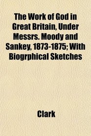The Work of God in Great Britain, Under Messrs. Moody and Sankey, 1873-1875; With Biogrphical Sketches