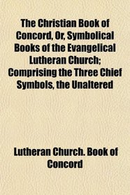 The Christian Book of Concord, Or, Symbolical Books of the Evangelical Lutheran Church; Comprising the Three Chief Symbols, the Unaltered