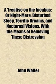 A Treatise on the Incubus; Or Night-Mare, Disturbed Sleep, Terrific Dreams, and Nocturnal Visions. With the Means of Removing These Distressing