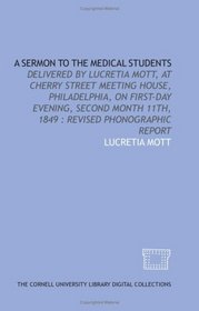 A Sermon to the medical students: delivered by Lucretia Mott, at Cherry Street Meeting House, Philadelphia, on First-day evening, second month 11th, 1849 : revised phonographic report