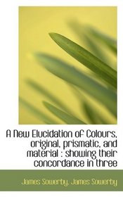 A New Elucidation of Colours, original, prismatic, and material: showing their concordance in three