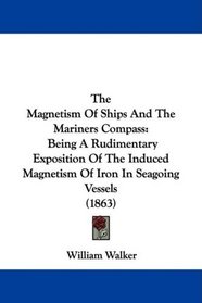 The Magnetism Of Ships And The Mariners Compass: Being A Rudimentary Exposition Of The Induced Magnetism Of Iron In Seagoing Vessels (1863)