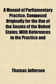 A Manual of Parliamentary Practice, Composed Originally for the Use of the Senate of the United States; With References to the Practice and