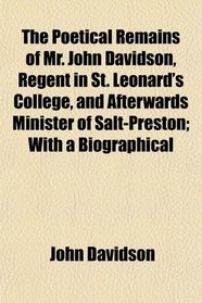 The Poetical Remains of Mr. John Davidson, Regent in St. Leonard's College, and Afterwards Minister of Salt-Preston; With a Biographical