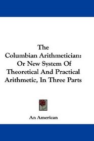 The Columbian Arithmetician: Or New System Of Theoretical And Practical Arithmetic, In Three Parts