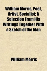 William Morris, Poet, Artist, Socialist; A Selection From His Writings Together With a Sketch of the Man