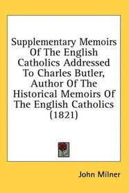Supplementary Memoirs Of The English Catholics Addressed To Charles Butler, Author Of The Historical Memoirs Of The English Catholics (1821)
