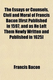 The Essays or Counsels, Civil and Moral of Francis Bacon [first Published in 1597, and as He Left Them Newly Written and Published in 1625]