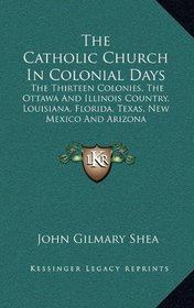 The Catholic Church In Colonial Days: The Thirteen Colonies, The Ottawa And Illinois Country, Louisiana, Florida, Texas, New Mexico And Arizona: 1521-1763 (1886)
