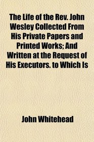 The Life of the Rev. John Wesley Collected From His Private Papers and Printed Works; And Written at the Request of His Executors. to Which Is