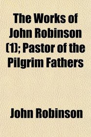 The Works of John Robinson (1); Pastor of the Pilgrim Fathers