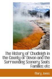 The History of Chudleigh in the County of Devon and the Surrounding Scenery Seats Families etc