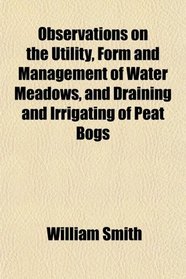 Observations on the Utility, Form and Management of Water Meadows, and Draining and Irrigating of Peat Bogs