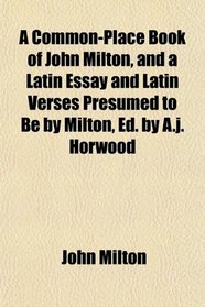 A Common-Place Book of John Milton, and a Latin Essay and Latin Verses Presumed to Be by Milton, Ed. by A.j. Horwood