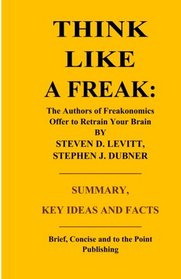 Think Like a Freak: The Authors of Freakonomics Offer to Retrain Your Brain by Steven D. Levitt and Stephen J. Dubner - Summary, Key Ideas and Facts